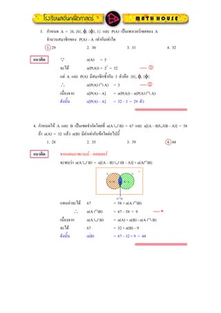 3. กําหนด A = {0, {0}, φ, {φ}, 1} และ P(A) เปนเพาเวอรเซตของ A
จํานวนสมาชิกของ P(A) – A เทากับเทาใด
1. 29 2. 30 3. 31 4. 32
แนวคิด n(A) = 5Q
จะได n(P(A)) = 25
= 32 ⎯ 1
แต A และ P(A) มีสมาชิกซ้ํากัน 3 ตัวคือ {0}, φ, {φ}
∴ n(P(A) ∩ A) = 3 ⎯ 2
เนื่องจาก n[P(A) – A] = n(P(A)) – n(P(A) ∩ A)
ดังนั้น n[P(A) – A] = 32 – 3 = 29 ตัว
กําหนดให A และ B เปนเซตจํากัดโดยที่ n(A ∪ B) = 67 และ n[(A – B)∪(B – A)] = 584.
ถา n(A) = 32 แลว n(B) มีคาเทากับขอใดตอไปนี้
1. 28 2. 35 3. 39 4. 44
แนวคิด จากแผนภาพเวนน – ออยเลอร
จะพบวา n(A ∪ B) = n[(A – B) ∪ (B – A)] + n(A∩B)
แทนคาจะได 67 = 58 + n(A ∩B)
A B
U
A - B B - A
A∩B
∴ n(A ∩B) = 67 – 58 = 9 ⎯ ∗
เนื่องจาก n(A ∪ B) = n(A) + n(B) - n(A ∩ B)
จะได 67 = 32 + n(B) – 9
ดังนั้น n(B) = 67 – 32 + 9 = 44
 