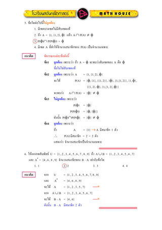 ขอใดตอไปนี้ไมถูกตอง5.
1. มีเซตบางเซตไมมีสับเซตแท
ถา A = {1, {1, 2}, φ} แลว A ∩ P(A) ≠ φ2.
3. P(φ)∩ P(P(φ)) = φ
4. มีเซต A ที่ทําใหจํานวนสมาชิกของ P(A) เปนจํานวนเฉพาะ
แนวคิด พิจารณาแตละขอดังนี้
ขอ1 ถูกตอง เพราะวา ถา A = φ จะพบวาสับเซตของ A คือ φ
ซึ่งไมใชสับเซตแท
ขอ2 ถูกตอง เพราะวา A = {1, {1, 2}, φ}
จะได P(A) = {φ, {1}, {{1, 2}}, {φ}, {1,{1, 2}}, {1, φ},
{{1, 2}, φ}, {1,{1, 2}, φ}}
จะพบวา A ∩ P(A) = {φ} ≠ φ
ขอ3 ไมถูกตอง เพราะวา
P(φ) = {φ}
P(P(φ)) = {φ, {φ}}
ดังนั้น P(φ)∩P(P(φ) = {φ} ≠ φ
ขอ4 ถูกตอง เพราะวา
ถา A = {1} → A มีสมาชิก 1 ตัว
∴ P(A) มีสมาชิก = 2 = 2 ตัว
แสดงวา จํานวนสมาชิกเปนจํานวนเฉพาะ
ใหเอกภพสัมพัทธ U = {1 , 2 , 3 , 4 , 5 , 6 , 7 , 8 , 9} ถา A ∪ B = {1 , 2 , 3 , 4 , 5 , 6 , 7}6.
และ = {4 , 6 , 8 , 9} จํานวนสมาชิกของ B – A เทากับขอใดA′
1. 1 2. 2 3. 3 4. 4
แนวคิด จาก U = {1 , 2 , 3 , 4 , 5 , 6 , 7, 8 , 9}
และ = {4 , 6 , 8 , 9}A′
จะได A = {1 , 2 , 3 , 5 , 7} ⎯∗
จาก A ∪ B = {1 , 2 , 3 , 4 , 5 , 6 , 7}
จะได B – A = {4 , 6} ⎯∗
ดังนั้น B – A มีสมาชิก 2 ตัว
 