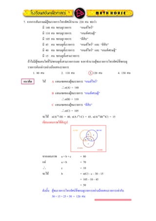 7. จากการสัมภาษณผูชมรายการโทรทัศนจํานวน 220 คน พบวา
มี 140 คน ชอบดูรายการ “เกมสโชว”
มี 110 คน ชอบดูรายการ “เกมสเศรษฐี”
มี 105 คน ชอบดูรายการ “ตีสิบ”
มี 45 คน ชอบดูทั้งรายการ “เกมสโชว” และ “ตีสิบ”
มี 40 คน ชอบดูทั้งรายการ “เกมสโชว” และ “เกมสเศรษฐี”
มี 15 คน ชอบดูทั้งสามรายการ
ถาไมมีผูชมคนใดที่ไมชอบดูทั้งสามรายการเลย จงหาจํานวนผูชมรายการโทรทัศนที่ชอบดู
รายการดังกลาวอยางนอยสองรายการ
1. 80 คน 2. 110 คน 3. 120 คน 4. 130 คน
แนวคิด ให A แทนเซตของผูชมรายการ “เกมสโชว”
∴n(A) = 140
B แทนเซตของผูชมรายการ “เกมสเศรษฐี”
∴n(B) = 110
C แทนเซตของผูชมรายการ “ตีสิบ”
∴n(C) = 105
จะได n(A∩ B) = 40, n(A ∩ C) = 45, n(A∩B∩C) = 15
เขียนแผนภาพไดดังรูป
15
A(140) B(110)
U(220)
25
C(105)
30
a
b
c
จากแผนภาพ a + b + c = 80
แต a + b = 70
∴ c = 10
จะได b = n(C) – c – 30 – 15
= 105 – 10 – 45
= 50
ดังนั้น ผูชมรายการโทรทัศนที่ชอบดูรายการอยางนอยสองรายการเทากับ
30 + 15 + 25 + 50 = 120 คน
 