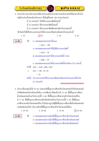 8. จากการสํารวจการประกอบอาชีพการประมงทําสวนยางพาราและทําสวนผลไมของชาวบานใน
หมูบานแหงหนึ่งของจังหวัดระยอง ซึ่งมีอยูทั้งหมด 108 ครอบครัวพบวา
มี 38 ครอบครัว ไมไดประกอบอาชีพทั้งสามนี้
มี 16 ครอบครัว ที่ประกอบอาชีพทั้งสามนี้
มี 29 ครอบครัว ที่ประกอบอาชีพเพียงอยางเดียวในสามอยางนี้
ขอใดตอไปนี้เปนจํานวนครอบครัวที่ประกอบอาชีพอยางนอยสองในสามอยางนี้
1. 25 2. 41 3. 45 4. 63
แนวคิด ให U แทนเซตของครอบครัวทั้งหมด
∴n(U) = 108
A แทนเซตของครอบครัวที่ไมไดประกอบอาชีพนี้
∴n(A) = 38
B แทนเซตของครอบครัวที่ประกอบอาชีพนี้ 1 อยาง
∴n(B) = 29
C แทนเซตของครอบครัวที่ประกอบอาชีพนี้อยางนอย 2 ใน 3 อยางนี้
จะได n(U) = n(A) + n(B) + n(C)
∴ n(C) = 108 – 38 - 29
= 41
ดังนั้น จํานวนครอบครัวที่ประกอบอาชีพอยางนอยสองในสามอยางนี้เทากับ
41 ครอบครัว
9. นักการเมืองกลุมหนึ่งมี 50 คน แตละคนมีพื้นฐานการศึกษาดานวิทยาศาสตรหรือสังคมศาสตร
หรือศิลปศาสตรอยางนอยหนึ่งดาน จากแฟมประวัติพบอีกวามี 33 คน ที่มีพื้นฐานการศึกษา
ดานสังคมศาสตรและในจํานวนนี้มี 8 คน ที่มีพื้นฐานการศึกษาทางดานวิทยาศาสตรดวย
มี 17 คน ที่มีพื้นฐานการศึกษาทางดานศิลปศาสตรและในจํานวนนี้มี 2 คน ที่มีพื้นฐาน
การศึกษาทางดานวิทยาศาสตรดวย ถาไมปรากฏวามีผูที่มีพื้นฐานการศึกษาทั้งดานสังคมศาสตร
และศิลปศาสตรแลว นักการเมืองที่มีพื้นฐานการศึกษาดานวิทยาศาสตรมีกี่คน
1. 25 คน 2. 20 คน 3. 18 คน 4. 10 คน
แนวคิด ให A แทนเซตของนักการเมืองที่มีพื้นฐานการศึกษาดานวิทยาศาสตร
B แทนเซตของนักการเมืองที่มีพื้นฐานการศึกษาดานสังคมศาสตร
C แทนเซตของนักการเมืองที่มีพื้นฐานการศึกษาดานศิลปศาสตร
 