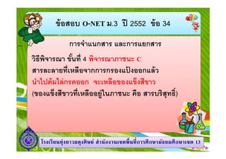 ข้ อสอบ O-NET ม.3 ปี 2552 ข้ อ 34
การจําแนกสาร และการแยกสาร
วิธีพจารณา ขันที 4 พิจารณาภาชนะ C
ิ
สารละลายทีเหลือจากการกรองแปงออกแล้ ว
้
นําไปต้ มไล่ กรดออก จะเหลือของแข็งสีขาว
(ของแข็งสีขาวทีเหลืออยู่ในภาชนะ คือ สารบริสุทธิ)

โรงเรี ยนทุ่งยาวผดุงศิ ษย์ สํานักงานเขตพื นที การศึ กษามัธยมศึ กษาเขต 13

 