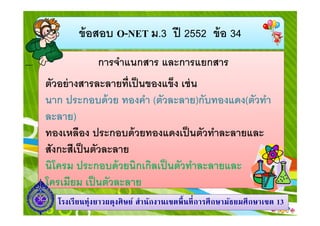 ข้ อสอบ O-NET ม.3 ปี 2552 ข้ อ 34
การจําแนกสาร และการแยกสาร
ตัวอย่ างสารละลายทีเป็ นของแข็ง เช่ น
นาก ประกอบด้ วย ทองคํา (ตัวละลาย)กับทองแดง(ตัวทํา
ละลาย)
ทองเหลือง ประกอบด้ วยทองแดงเป็ นตัวทําละลายและ
สังกะสีเป็ นตัวละลาย
นิโครม ประกอบด้ วยนิกเกิลเป็ นตัวทําละลายและ
โครเมียม เป็ นตัวละลาย
โรงเรี ยนทุ่งยาวผดุงศิ ษย์ สํานักงานเขตพื นที การศึ กษามัธยมศึ กษาเขต 13

 