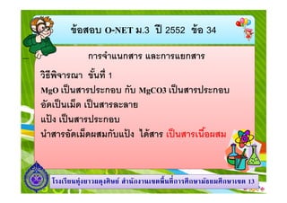 ข้ อสอบ O-NET ม.3 ปี 2552 ข้ อ 34
การจําแนกสาร และการแยกสาร
วิธีพจารณา ขันที 1
ิ
MgO เป็ นสารประกอบ กับ MgCO3 เป็ นสารประกอบ
อัดเป็ นเม็ด เป็ นสารละลาย
แปง เป็ นสารประกอบ
้
นําสารอัดเม็ดผสมกับแปง ได้ สาร เป็ นสารเนือผสม
้

โรงเรี ยนทุ่งยาวผดุงศิ ษย์ สํานักงานเขตพื นที การศึ กษามัธยมศึ กษาเขต 13

 