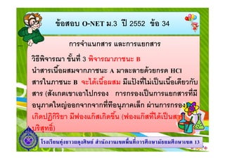 ข้ อสอบ O-NET ม.3 ปี 2552 ข้ อ 34
การจําแนกสาร และการแยกสาร
วิธีพจารณา ขันที 3 พิจารณาภาชนะ B
ิ
นําสารเนือผสมจากภาชนะ A มาละลายด้ วยกรด HCl
สารในภาชนะ B จะได้ เนือผสม มีแปงทีไม่ เป็ นเนือเดียวกับ
้
สาร (สังเกตเขาเอาไปกรอง การกรองเป็ นการแยกสารทีมี
อนุภาคใหญ่ ออกจากจากทีทีอนุภาคเล็ก ผ่ านการกรอง)
เกิดปฏิกริยา มีฟองแก๊ สเกิดขึน (ฟองแก๊ สทีได้ เป็ นสาร
ิ
บริสุทธิ)
โรงเรี ยนทุ่งยาวผดุงศิ ษย์ สํานักงานเขตพื นที การศึ กษามัธยมศึ กษาเขต 13

 