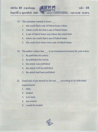'HiAl 10
I
.... .! -=! .... .!
1'U&tfl'fYI 6 Q'J.Jfll't'f'Ufi 2559 run 14.30- 16.30 tl.
21. The customer wanted to know
1. she could find a can of baked beans where
2. where could she find a can of baked beans
3. a can ofbaked beans was where she could find
4. where she could find a can of baked beans
5. she could find where was a can of baked beans
22. The author wishes that_ in an international journal the year before.
1. he publishes his article
2. he published his article
3. his article was published
4. his article will be published
5. his article had been published
23. Each kind of pet should be fed and _ according to its individual
requirements.
1. treat
2. treated
3. is to treat
4. has treated
5. would be treated
 