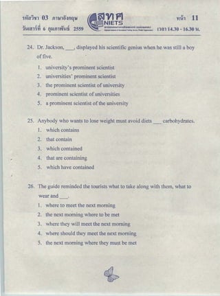 'v cQ. v .!
1umn'YI 6 m.Jill'W't!ti 2559
"
•
§JVJPl
-NIETS
aouJunoaoumomsnnH11111ou1o (oonmsuHlUU)
National Ntltutc of Educatlooal ｔ･ｳｴＢｾ＠ Service (N:llic Organization) ｮｾｮ＠ 14.30- 16.30 u.
24. Dr. Jackson,_, displayed his scientific genius when he was still a boy
of five.
1. university's prominent scientist
2. universities' prominent scientist
3. the prominent scientist of university
4. prominent scientist of universities
5. a prominent scientist ofthe university
25. Anybody who wants to lose weight must avoid diets_ carbohydrates.
1. which contains
2. that contain
3. which contained
4. that are containing
5. which have contained
26. The guide reminded the tourists what to take along with them, what to
wear and
1. where to meet the next morning
2. the next morning where to be met
3. where they will meet the next morning
4. where should they meet the next morning
5. the next morning where they must be met
 