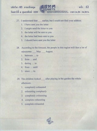 'HiAl 12
<V o!.,; <V o!
11-.!m'l'Hl 6 fJ'IJfllV.t.!li 2559 r:nn 14.30- 16.30 1-.1.
27. I understand that_ earlier, but I could not find your address.
1. I have sent you the letter
2. I might send the letter to you
3. the letter will be sent to you
4. the letter had been sent to you
5. I should have sent you the letter
28. According to the forecast, the people in this region will face a lot of
rainstorms _ May _ August.
1. between ... to
2. from ... and
3. during ... to
4. from ... until
5. since ... to
29. The children looked _ after playing in the garden the whole
afternoon.
1. completely exhausted
2. exhausting completely
3. completely exhausting
4. complete exhausting
5. complete exhausted
 