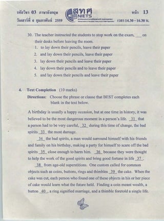 I
.., ＼Ａｾ＠ .., t!
ＱＱＭＡＡｾｔｮＧｬ＠ 6 ｑｾｩｬｬＧｙｩＧｴＭＡＺＶ＠ 2559 •
i:JVIfl .
NIETS
｡ｭｵｵｮｯ｡ｯｵｭｾｭｳｦｩｲｩｾｾｾＬ［ｾｾｾｯ＠ ＨｯｾｮｭｳｵｈｊｾｵＩ＠
ｋ｡ｴｬｯｮ｡ｬｬｮ ｾ ｴｬｴｵｴ｣ ｯｦ ｅ ､ｵ｣｡ｴｬｯｮｐｉｔ･ｳｴｩｲ･ｓ･ｲＮｩｴ･ Ｈ ｎＡｉ｣ｾＩ＠
'Hih 13
rnn 14.30-16.30 u.
30. The teacher instructed the students to stop work on the exam, _ on
their desks before leaving the room.
1. to lay down their pencils, leave their paper
2. and lay down their pencils, leave their paper
3. lay down their pencils and leave their paper
4. lay down their pencils and to leave their paper
5. and lay down their pencils and leave their paper
4. Text Completion (10 marks)
Directions: Choose the phrase or clause that BEST completes each
blank in the text below.
A birthday is usually a happy occasion, but at one time in history, it was
believed to be the most dangerous moment in a person's life. _]_l_ that
a person had to be very careful, 22_ during this time of change, the bad
spirits _ll_ the most damage.
_]1_ the bad spirits, a man would surround himself with his friends
and family on his birthday, making a party for himselfto scare off the bad
spirits __]2_ close enough to harm him. __]_Q_ because they were thought
to help the work of the good spirits and bring good fortune in life _]]__.
ｾ＠ from age-old superstitions. One custom called for common
objects such as coins, buttons, rings arid thimbles _l2_ the cake. When the
cake was cut, each person who found one ofthese objects in his or her piece
of cake would learn what the future held. Finding a coin meant wealth, a
button __1Q_, a ring signified marriage, and a thimble foretold a single life.
 