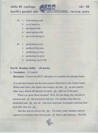 Ylih 16
..... <i.,j ..... <I
11-!mn'YI 6 tn.Jill'Yil!fi 2559Q
!1tll 14.30 - 16.30 'U.
39. 1. to be baking with
2. to be baked in
3. are baked with
4. were baking with
5. are to be baking in
40. 1. predicted poverty
2. predicted the poor
3. ｰｲｾ､ｩ｣ｴｩｮｧ＠ poverty
4. predicting the poor
5. predicting a poor life
Part II: Reading Ability (40 marks)
1. Vocabulary (10 marks)
Directions: Choose the BEST alternative to complete the passage below.
It is said that bananas are the most popular fresh fruit in the United States.
While some fruits, like apples and oranges, are also _±L as juice and in
other ways, almost all bananas are eaten _R right out of the peel.
What is so great about bananas? Well, for one thing, they are rich in
nutrients and _1.1_ like potassium and iron. For another, they have no
cholesterol and _11_ any fat. And most important, for people watching their
food bills, they are ___±i_.
But this was not always the _1Q_. For many years, bananas were so
expensive in America that most people _11_ them a rare delicacy. The first
 