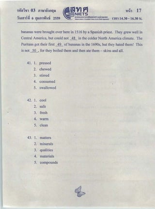 QJ .! .,j QJ .!
1hiHJl"ft1 6 fUJfll'Yihlfi 2559
"
ＡＱｾＱＱＱＴＮＳＰＭ 16.30 hi.
bananas were brought over here in 1516 by a Spanish priest. They grew well in
Central America, but could not __±_L in the colder North America climate. The
Puritans got their first _12_ ofbananas in the 1690s, but they hated them! This
is not _j_Q_, for they boiled them and then ate them- skins and all.
41. 1. pressed
2. chewed
3. stirred
4. consumed
5. swallowed
42. 1. cool
2. safe
3. fresh
4. warm
5. clean
43. 1. matters
2. minerals
3. qualities
4. materials
5. compounds
 