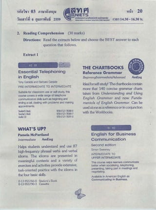 trlh 20
OJ • .,; OJ cl
1l.Utll1'YI 6 fllJ.flWfi-Ui 2559Q
ｮｾｮ＠ 14.30 -16.30 l!.
2. Reading Comprehension (30 marks)
Directions: Read the extracts below and choose the BEST answer to each
question that follows.
Extract 1
A2 Bl
Essential Telephoning
in English
Tony Garside and Barbara Garside
PRE-INTERMEDIATE TO INTERMEDIATE
Suitable for classroom use or self-study, this
course covers a wide range of telephone
communication skills such as beginning and
ending a call. dealing with problems and making
appointments.
Student'sBook
Teacher's Book
Audio CD
WHAT'S UP?
Pamela McPartland
Intermediate AmEng
978·0·521·78388-0
978·0·521·78389·7
978-0-521 -78391-0
Helps students understand and use 87
high-frequency phrasal verbs and verbal
idioms. The idioms are presented in
meaningful contexts and a variety of
exercises and activities provide extensive,
task-oriented praCtice with the idioms in
the four basic ｳｫｩｬｬｾＮ＠
0-13-955766-0 Studcnl's Book
0-13-955790-3 Cassette
THE CHARTBOOKS
Reference Grammar
Beginning/Intermediate/Advanced AmEng
Idealfor self-study! The chartbookscontain
more that 140 concise grammar charts
taken from Understanding and Using
English Grammar and now Funda-
mentals of English Grammar. Can be
used alone as a reference or in conjunction
with the Workbooks.
Bl B2
English for Business
Communication
Second edition
Simon Sweeney
INTERMEDIATE TO
UPPE8 .INTERMEDIATE
This course nelps learners communicate
better when socialising, telephoning,
presenting, taking part in meetings and
negotiating.
Available in American English as
Communicating in Business.
 