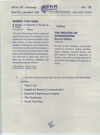 QJ ｣Ａｾ＠ . QJ c!
11-mn·n1 6 nl.lilTVfl-!fi 2559
"
'
§JVlfl
ｾ ｎｉｅｔｓ＠
ｾ Ｎ＠ ｡ ｭｵｵｮ ｯ｡｡ ｵｭｯｭｳｩｩｮｵＱｮｈｯｾＱＱｩ＠ Ｈ｡ｯｮｭｳｵｈｬｾｕ Ｉ＠National Institute of £duca1Jonal Testire SeMce (N:llc Organization)
l'lih 21
ｮｾｮ＠ 14.30-16.30 u.
WORDS YOU NEED
B. Rudzka, J. Channell, Y. Putseys &
P. Ostyn
Intermediate BrEng
The aim of this unique book is rapid and
systematic increase of vocabulary for the
intermediate and advanced student. Each
unit contains: a lively, authentic text for
reading and discussion; an in-depth focus
on individual words used in the context; a
new and helpful grid system for the study
ofsynonymsandantonyms; and exercises.
For self-access or class work, this is an
ideal way of enriching vocabufary and
stimulating language interest.
0-333-27829-1 Student's Book
0-333-28150-0 Teacher's Book
AmEng
THE PROCESS OF
COMPOSITION
Second Edition
Advanced
Focuses on the techniques and formats
required in academic writing, including
essays, critiques, research reports, and
term papers. Practical in approach, it
devotes more time to getting students to
write rather than·'cmalysing the theories of
writing.
51. has been designed especially for pre-intermediate and intermediate
students.
1. What's Up?
2. English for Business Communication
3. Essential Telephoning in English
4. The Chartbooks
5. Words You Need
 