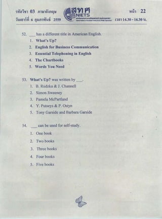 'Hih 22
'Q.J t!e:t ..... t!
1't-Hll'n'YI 6 m.Jill'W'Wfi 2559 ｮｾｮ＠ 14.30-16.30 u.
"
52. _has a different title in American English.
1. What's Up?
2. English for Business Communication
3. Essential Telephoning in English
4. The Chartbooks
5. Words You Need
53. What's Up? was written by_.
1. B. Rudzka & J. Channell
2. Simon Sweeney
3. Pamela McPartland
4. Y. Putseys & P. Ostyn
5. Tony Garside and Barbara Garside
54. _ can be used for self-study.
1. One book
2. Two books
3. Three books
4. Four books
5. Five books
 