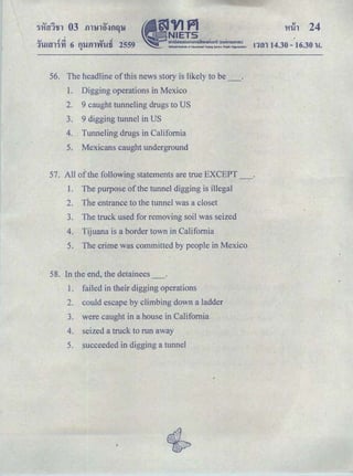 I
.... J ｾ＠ ,.., J
ＱｬｕｾｬＱＧｙｉ＠ 6 m.J.fll'WlUi 2559Q
nm 14.30 -16.30 u.
56. The headHne of this news story is likely to be_.
I. Digging operations in Mexico
2. 9 caught tunneling drugs to US
3. 9 digging tunnel in US
4. Tunneling drugs in California
5. Mexicans caught underground
57. All ofthe following statements are true EXCEPT_.
1. The purpose of the tunnel digging is illegal
2. The entrance to the tunnel was a closet
3. The truck used for removing soil was seized
4. Tijuana is a border town in California
5. The crime was committed by people in Mexico
58. In the end, the detainees
1. failed in their digging operations
2. ·could escape by climbing down a ladder
3. were caught in a house in California
4. seized a truck to run away
5. succeeded in digging a tunnel
 
