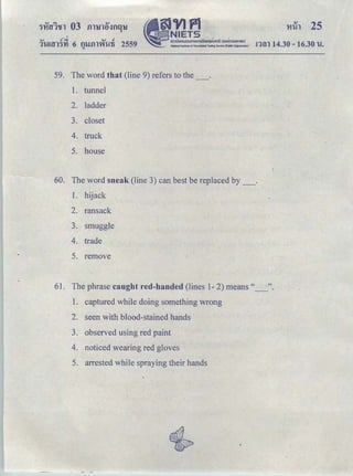 OJ c! ',; OJ c!
1t!!tlTHl 6 f)'iJfll'Yit!ti 2559
"
ｾｖｊｐＱ＠
ｾ ｎｉｅｔｓ＠
｡ｭｵｵｮｯ ｡ ｯｵｭｯｭｳｩｩｮｾＱｵｴｩｯｾＱ｡＠ (oonmsu"wu)
.. National Institute of Educational Tesh'lg Serwice {Pubic Organlutlonl
59. The word that (line 9) refers to the _ .
1. tunnel
2. ladder
3. closet
4. truck
5. house
!1{;11 14.30-16.30 'W.
60. The word sneak (line 3) can best be replaced by _ .
1. hijack
2. ransack
3. smuggle
4. trade
5. remove
61. The phrase caught red-handed (lines 1- 2) means" ".
1. captured while doing something wrong
2. seen with blood-stained hands
3. observed using red paint
4. noticed wearing red gloves
5. arrested while spraying their hands
 