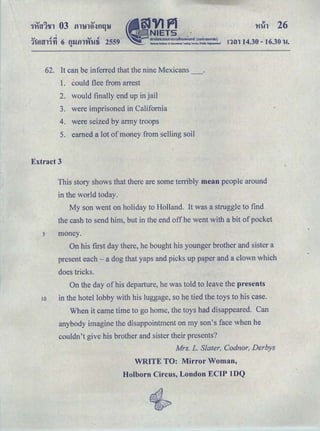 ....... .,_ ..., .1Uml1't1 6 tUJftl'Vi'Ufi 2559 ntn 14.30 -16.30 u.q
62. It can be inferred that the nine Mexicans
1. could flee from arrest
2. would finally end up in jail
3. were imprisoned in California
4. were seized by army troops
5. earned a lot of money from selling soil
Extract 3
This story shows that there are some terribly mean people around
in the world today.
My son went on holiday to Holland. It was a struggle to find
the cash to send him, but in the end off he went with a bit ofpocket
s money.
On his first day there, he bought his younger brother and sister a
present each -a dog that yaps and picks up paper and a clown which
does tricks.
On the day of his departure, he was told to leave the presents
10 in the hotel lobby with his luggage, so he tied the toys to his case.
When it came time to go home, the toys had disappeared. Can
anybody imagine the disappointment on my son's face when he
couldn't give his brother and sister their presents?
Mrs. L. Slater, Codnor, Derbys
WRITE TO: Mirror Woman,
Holborn Circus, London ECIP lDQ
 