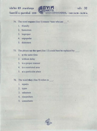I
QJ tfq QJ t!
1'W!f;l'l1'YI 6 fl'Ufll'V'I'Wti 2559 nm 14.30 -16.30 u.Q
74. The word rogues (line 5) means "men who are_".
1. friendly
2. humorous
3. Improper
4. unpopular
5. .dishonest
75. The phrase on the spot (line 13) could best be replaced by_.
1. at the same time ·
2. without delay
3. in a proper manner
4. in a restricted area
5. at a particular place
76. The word they (line 9) refers to_.
1. repairs
2. types
3. salesmen
4. researchers
5. consultants
 