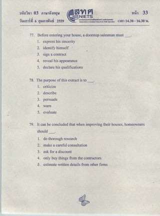 ｾｖｉｐｬ＠
- NIETS
｡ｭｵｵｮｯ｡ｵｵｭｯｭｳｩｩｮｵＱｵｴＱｯｾＱｦｩ＠ ＨｵｯｮｭｳｵｈｊｾｵＩ＠
. Natiooallnltltutc of EducatloiD Testing SeNI<:c (N* Organlzatlon)
'v r!d. v .!
1'1-!Hll'J'YI 6 fllJill'W'Wfi 2559Q
'Hih 33
ntn 14.30 -16.30 u.
77. Before entering your house, adoorstep salesman must _.
1. express his sincerity
2. identify himself '
3. sign a contract
4. reveal his appearance
5. declare h.is qualifications
78. The purpose of this extract is to_.
1. criticize
2. describe
3. persuade
4. warn
5. evaluate
79. It can be concluded that when improving their houses, homeowners
should
1. do thorough research
2. make a careful consultation
3. ask for a discount
4. only buy things from the contractors
6. estimate written details from other firms
 