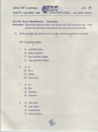 I
QJ Jq QJ J
1'h!!!;l11't1 6 Qllill'W'h!fi 2559 •
§JVIPl
NIETS
. . ｡ｭｵｵｮｯ｡ｾｕｮＱＰＰＱｓｏｏｉＱＱＱＱｈｏｩｪｬｑ＠ ＨｾｯｮｭｓｕｈｬｕｕＩ＠
National Institute of Educational Testing SeN!cc (Public Ofganilatlon)
Part III: Error Identification (20 marks)
!1'tll 14.30- 16.30 hi.
Directions: Read each sentence below and choose the ONE incorrect part. Then
choose the alternative that shows the correction of the mistake.
81. Stella carefully hid all her jewelry in the cabinet in oase she was afraid
1 2 3
that it would be stolen.
4
1. A. carefully hides
B. hides carefully
C. has carefully hidden
D. was carefully hidden
2. A. at
· • B. by a
C. under
D. above the
3. A. so
B. but
C. because
D. whereas
4. A. will steal
B. was stolen
C. would sftal
D. will be stolen
 