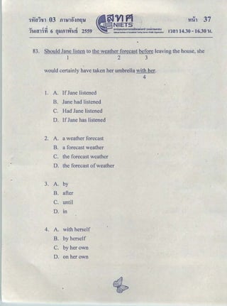 'v ､ｾ＠ v d
1'UHT11'Yl 6 fll.lfll'VfWfi 2559
"
'
§JVJPl 'ｾ ｎｴｅｔｳ ﾷ＠
ｾ＠ ｡ｭｵｵｮｯ｡ｯｵｭｾｭｳｮｮｵＱＱＱｈｾ｡Ｑｦｩ＠ Ｈｯｾｮｭｳｵｈｬ｡ｵＩ＠National Institute of Educational Testing Service !Pitlllc: Organization)
'11ih 37
ｮｾｮ＠ 14.30- 16.30 'W.
83. Should Jane listen to the weather forecast before leaving the house, she
1 2 3
would certainly have taken her umbrella with her.
4
1. A. If Jane listened
B. Jane had listened
C. Had Jane listened
D. If Jane has listened
2. A. a weather forecast
B. a forecast weather
C. the forecast weather
D. the forecast of weather
3. A. by
B. after
C. until
D. Ill
4. A. with herself
B. by herself
C. by her own
D. on her own
 