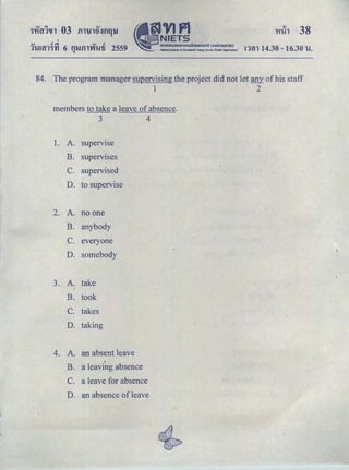 I
..., t! d. ..., t!
11.mn<Jn 6 fllJilTrfWti 2559Q
!1tll 14.30- 16.30 1.!.
84. The program manager supervising the project did not let any of his staff
1 2
members to take a leave of absence.
3 4
1. A. supervise
B. supervises
C. supervised
D. to supervise
2. A. no one
B. anybody
c. everyone
D. somebody
3. A. take
B. took
c. takes
D. taking
4. A. an absent leave
.
B. a leaving absence
c. a leave for absence
D. an absence of leave
 