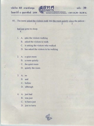 't1i!l 39
.., •.:i .., •
11-!!tll'J'YI 6 t1'llill'Vil!1i 2559
"
n1n 14.30-16.30 u.
85. The nur:se asked the visitors walk into the room quietly since the patient
1 2 3
had just gone to sleep.
4
1. A. e:tsks the visitors walking
B. asked the visitors to walk
C. is asking the visitors who walked
D. has asked the visitors to be walking
2. A. a quiet room
B. a room quietly
C. the quiet room
D. · quietly the room
3. A. so
B. and
C. before
D. although
4. A. just had
B. was just
C. to have just
D. just to have
 