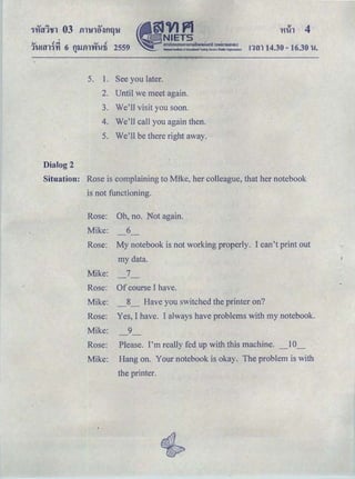 ＧｬＧｩｾｬ＠ 4
I
OJ .! cJ. OJ .!
ＱＧｕＡｾｬＱＧｙｉ＠ 6 f)lJfll'Y'Il-!:6 2559 rnn 14.30- 16.30 'U.'I
5. 1. See you later.
2. Until we meet again.
3. We'll visit you soon.
4. We'll call you again then.
5. We'11 be there right away.
Dialog 2
Situation: Rose is complaining to Mike, her colleague, that her notebook
is not functioning.
Rose: Oh, no. Not again.
Mike: 6
Rose: My notebook is not working properly. I can't print out
my data.
Mike: 7
Rose: Of course I have.
Mike: _8_ Have you switched the printer on?
Rose: Yes, I have. I always have problems with my notebook.
Mike: 9
Rose: Please. I'm really fed up with this machine. 10
Mike: Hang on. Your notebook is okay. The problem is with
the printer.
 