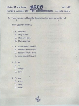 OJ .t..i OJ c
ＱＧｕＡｾｬＧｩＧｙｉ＠ 6 fllJ.f)l'Y'f'Uti 2559.. !1tl114.30- 16.30 'U.
86. Those were several beautiful shoes in the shop windows, and they all
1 2 3
match your new handbag.
4
1. A. There are
B. They will be
C. They have been ·
D. There could be
2. A. several shoes beautiful
B. beautiful shoes several
C. beautiful several shoes
D. shoes beautiful several
3. A. as
B. or
C. though
D. smce
4. A. you
B. yours
c. them
D. theirs
 