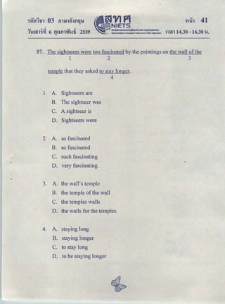 •
tlVJPlｾ ｎｉｅｔｓ＠
｡ｭｵｵｮｯ｡ｯｵｭｵｭｳｩｩｮｾｬｩｩｈｕｾｬｴｩ＠ Ｈ ｯｵｮｭｳｵＢｬｾｕ Ｉ＠
..-· National Institute of Educatlonlll Testing Serke (POOIIc Organlzatlon)
<V cl ｾ＠ ..., cl
1l!Hll1'YI 6 fllJftl'V'I'Ufi 2559
.. "
ntn 14.30- 16.30 '1-!.
87. The sightseers were too fascinated by the paintings on the wall ofthe
1 2 3
temple that they asked to stay longer.
4
1. A. Sightseers are
B. The sightseer was
c. A sightseer is
D. Sightseers were
-
2. A. as fascinated
B. so fascinated
C. such fascinating
D. very fascinating
3. A. the wall's temple
B. the temple of the wall
C. the temples walls
D. the walls for the temples
4. A. staying long
B. staying longer
c. to stay long
D. to be staying longer
 