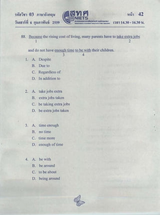 'Yiih 42
'...., .,. ...., .!
1'l-mY11't1 6 flllilTYfWti · 2559 ｮｾｮ＠ 14.30 - 16.30 't..l.q
88. Because the rising cost of living, many parents have to take extra jobs
1 2
and do not have enough time to be with their children.
3 4
1. A. Despite
B. Due to
C. Regardless of
D. In addition to
2. A. take jobs extra
B. extra jobs taken
C. be taking extra jobs
D. be extra jobs taken
3. A. time enough
B. no time
c. time more
D. enough of time
4. A. be with
B. be around
C. to be about
D. being around
 