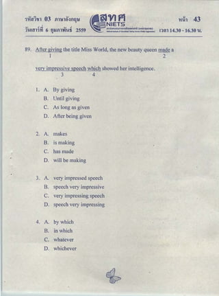 I
.... .! """ QJ .!
'J'}.!H,ll)fl 6 fUJill'Vfl..!li 2559
"
•
9JVIP1NIETS
｡ｭｵｵｮ ｯ｡ｯ ｵｭｯｭｳａｭｈｉｉｈＰｾＱＰ＠ Ｈｯ ｯｲｩｭｳｵｈｬｾｕ Ｉ＠
Nationallnstltu1c of Educational Test;,g Sefvite {Nllc OrganizatiOn} rnn 14.30-16.30 u.
89. After giving the title Miss World, the new beauty queen made a
1 2
very impressive speech which showed her intelligence.
3 4
1. A. By giving
B. Until giving .
C. As long as given
D. After being given
2. A. makes
B. is making
C. has made
D. will be making
3. A. very impressed speech
B. speech very impressive
C. very impressing speech
D. speech very impressing
4. A. by which
B. in which
C. whatever
D. whichever
 