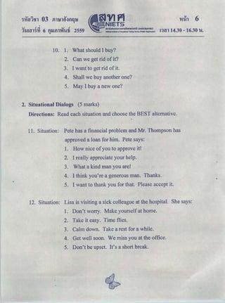 'QJ ﾷｾ＠ QJ <1
ｮｾｮ＠ 14.30- 16.30 hi.1h!Hll'J'YI 6 fll.l.fll'Vihlli 2559
"
10. 1. What should I buy?
2. Can we get rid of it?
3. I wanfto get rid of it.
4. Shall we buy another one?
5. May I buy a new one?
2. Situational Dialogs (5 marks)
Directions: Read each situation and choose the BEST alternative.
11. Situation: Pete has a financial problem and Mr. Thompson has
approved a loan for him. Pete says:
1. How nice ofyou to approve it!
2. I really appreciate your help.
3. What a kind man you are!
4. I think you're a generous man. Thanks.
5. I want to thank you for that. Please accept it.
12. Situation: Lisa is visiting a sick colleague at the hospital. She says:
1. Don't worry. Make yourself at home.
2. Take it easy. Time flies.
3. Calm down. Take a rest for a while.
4. Get well soon. We miss you at the office.
5. Don't be upset. It's a short break.
 