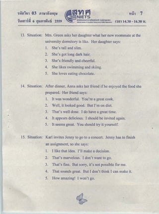 <v c!.,;. <v c!
•
§JVIPl
ｾ ｎｉｅｔｓ＠
｡ｭｵｵｮｯ｡ ｾ ｵｭｯｭｳｩｩｮｾＱＱＱｍｯ｡Ｑｯ＠ Ｈ ｾｯｮｭｳｵｈｬ｡ｵ Ｉ＠
Natiooulln5tltuto of Educatlcml Tesling SeMce !Public Organilatlon)1'WUY11'Yl 6 f1lJ.fll'Vi'Wfi 2559 nm 14.30 -16.30 'W.Q
13. Situation: Mrs. Green asks her daughter what her new roommate at the
university dormitory is like. Her daughter says:
1. She's tall and slim.
2. She's got long dark hair:
3. She's friendly and cheerful.
4. She likes swimming and skiing.
5. She loves eating chocolate.
14. Situation: After dinner, Anna asks her friend if he enjoyed the food she
prepared. Her friend says:
l. It was wonderful. You're a great cook.
2. Well, it looked good. But I'm on diet.
3. That's well done. I do have a great time.
4. It appears delicious. I should be invited again.
5. It seems great. You should try it yourself.
15. Situation: Karl invites Jenny to go to a concert. Jenny has to finish
an assignment, so she says:
1. I like that idea. I'll ｭｾｫ･＠ a decision.
2. That's marvelous. I don't want to go.
3. That's fine. But sorry, it's not possible for me.
4. That sounds great. But I don't think I can make it.
5. How amazing! I won't go.
 