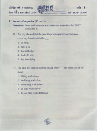 '.., .! ｾ＠ .., .!
1U!ffl'l'YI 6 tUJill'V'IUli 2559.. •
§JVJPl
- NIETS
｡ｭｵｵｮｯ｡ｯｵｭｯｭｳｩｩｮｾＱｵｴｩｯ｡ＱＰ＠ (ouA.nswnau)
NMionllktititl.lle of Educational Te51Vlg Sel'vk:e (N:Ik Ofganilatlon)
3. Sentence Completion (15 marks)
rnn 14.30 - 16.30 u.
Directions: Read each sentence and choose the alternative that BEST
completes it.
16. The boy claimed that the pencil box belonged to him, but soon
everybody found out that he _.
1. is lying
2. tells a lie
3. has told a lie
4. had told a lie
5. has been lying
17. The little girl held her mother's hand firmly_ the other side ofthe
street.
1. if they walk along
2. until they walked to
3. when they walk down
4. as they walked over
5. before they walked through
 