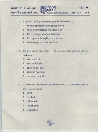 'Hih -9
<v .! ..i . <v .!
1lUtfl1'YI 6 t1llfll'Vft-!1i 2559 ｮｾｮ＠ 14.30-16.30 'W.
"
18. Why didn't you ｧｩｶｾ＠ something to the taxi driver _ ?
1. who has brought your briefcase to you
2. whom your briefcase you brought to
3. that he brought you your briefcase
4. that to you he brought your briefcase
5. who brought you your briefcase
19. The Boy Scouts had to take _ to the camp, each can:ying a heavy
backpack.
1. a two-mile hike
2. a two miles hike
3. a two-miles' hike
4. a hike in two miles
5. two miles on a hike
20. It is required that the new Japanese student _ in an extra English
conversation course.
1. enroll
2. enrolled
3. will enroll
4. would enroll
5. is enrolling
 