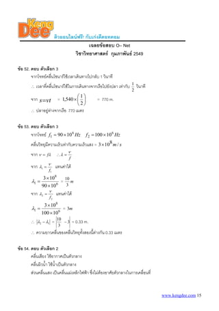 ติวออนไลนฟรี! กับเกงดีดอทคอม
เฉลยขอสอบ O– Net
วิชาวิทยาศาสตร กุมภาพันธ 2549
ขอ 52. ตอบ ตัวเลือก 3
จากโจทยคลืนโซนารใชเวลาเดินทางไปกลับ 1 วินาที
่
∴

เวลาที่คลืนโซนารใชในการเดินทางจากเรือไปยังปลา เทากับ
่
1
= 1,540 × ⎛ ⎞
⎜ ⎟

จาก s =vt
∴

⎝2⎠

1
2

วินาที

= 770 m.

ปลาอยูหางจากเรือ 770 เมตร


ขอ 53. ตอบ ตัวเลือก 3
จากโจทย f1 = 90 × 10 6 Hz f 2 = 100 × 10 6 Hz
คลื่นวิทยุมีความเร็วเทากับความเร็วแสง = 3× 108 m / s
จาก ν

∴λ =

= fλ

ν
f

จาก λ1 = ν แทนคาได
f1

λ1 =

3 × 108
= 10 m
3
90 × 10 6

จาก λ2 =

ν

f2

แทนคาได

3 × 108
= 3m
λ1 =
100 × 10 6
∴ λ2 − λ1
∴

=

10
−3
3

= 0.33 m.

ความยาวคลืนของคลื่นวิทยุทงสองนี้ตางกัน 0.33 เมตร
่
ั้

ขอ 54. ตอบ ตัวเลือก 2
คลื่นเสียง ใชอากาศเปนตัวกลาง
คลื่นผิวน้ํา ใชน้ําเปนตัวกลาง
สวนคลืนแสง เปนคลื่นแมเหล็กไฟฟา ซึงไมตองอาศัยตัวกลางในการเคลื่อนที่
่
่

www.kengdee.com 15

 