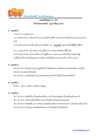 ติวออนไลนฟรี! กับเกงดีดอทคอม
เฉลยขอสอบ O– Net
วิชาวิทยาศาสตร กุมภาพันธ 2549
31. เฉลยขอ 3.
จากตารางการทดสอบอาหาร
สาร A เปนสารจําพวก แปงและน้ําตาล เพราะเมื่อทําปฏิกิริยากับสารละลายไอโอดีน และสารละลายเบเน
ดิกต
สาร B เปนสารจําพวก โปรตีน เนื่องจากทําปฏิกิริยา กับ NaOH ผสมกับ CUSO4 ไดสีมวง
สาร C เปนสารจําพวก แปง เนื่องจากทําปฏิกิริยากับ สารละลายไอโอดีน ไดสีน้ําเงิน
สาร D เปนสารจําพวก น้ําตาล เนื่องจากทําปฏิกิริยากับ สารละลายเบเนดิกต ไดตะกอนสีแดงอิฐ
คนไขมีระดับน้ําตาลในเลือดสูง เพราะฉะนั้น ควรหลีกเลี่ยงอาหารจําพวกน้าตาล คือ A และ D
ํ
32. เฉลยขอ 3.
ขอ ข ผิด เพราะ น้ามันดิบจะถูกเก็บอยูใตผิวโลกในชั้นหินดินดาน ซึ่งลักษณะของหินจะมีดานบนปดกั้น
ํ
ปองกันการระเหยของปโตรเลียม
ขอ ง ผิด เพราะ แหลงน้ามันดิบ และแหลงแกสธรรมชาติ ไมจําเปนตองเปนแหลงเดียวกัน
ํ
33. เฉลยขอ 4.
ทั้ง ขอ ก. , ขอ ข. และขอ ค. ถูกตองตามขอมูล
34. เฉลยขอ 2.
ขอ 1 ผิด เพราะ พอลิสไตรีน เปนพอลิเมอรสังเคราะห แปงและเซลลูโลส เปนพอลิเมอรธรรมชาติ
ขอ 2 ถูก เพราะ โปรตีน พอลิไอโซพรีน และกรดนิวคลีอิก เปนพอลิเมอรธรรมชาติ
ขอ 3 ผิด เพราะ พอลิเอทิลน และ เทฟลอน เปนพอลิเมอรสังเคราะห สวนยางพารา เปนพอลิเมอรธรรมชาติ
ี
ขอ 4 ผิด เพราะ ไกลโคเจน เปนพอลิเมอรสังเคราะห สวนไขมัน ไมใชพอลิเมอร

www.kengdee.com 8

 