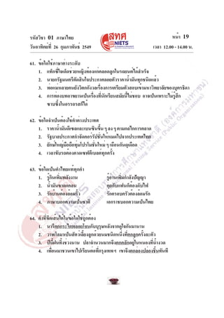 รหัสวิชา 01 ภาษาไทย
วันอาทิตย์ที่ 26 กุมภาพันธ์ 2549 เวลา 12.00 - 14.00 น.
หน้า 19
61. ข้อใดใช้ภาษาต่างระดับ
1. แท็กซี่ใจเด็ดช่วยหญิงท้องแก่คลอดลูกในรถยนต์ได้สำเร็จ
2. นายกรัฐมนตรีตัดสินใจประกาศลอยตัวราคาน้ำมันทุกชนิดแล้ว
3. พ่อแม่หลายคนยังวิตกกังวลเรื่องการเตรียมตัวสอบเข้ามหาวิทยาลัยของบุตรธิดา
4. การท่องบทอาขยานเป็นเรื่องที่นักเรียนสมัยนี้ไม่ชอบ อาจเป็นเพราะไม่รู้สึก
ซาบซึ้งในอรรถรสก็ได้
62. ข้อใดจำเป็นต้องใช้คำต่างประเทศ
1. ราคาน้ำมันดีเซลและเบนซินขึ้น ๆ ลง ๆ ตามกลไกการตลาด
2. รัฐบาลประกาศกำจัดคอร์รัปชั่นให้หมดไปจากประเทศไทย
3. ยักษ์ใหญ่มือถือทุ่มโปรโมชั่นใหม่ ๆ เฉือนกันดุเดือด
4. เวลาขับรถต้องคาดเซฟตีเบลต์ทุกครั้ง
63. ข้อใดเป็นคำไทยแท้ทุกคำ
1. รู้กินเพิ่มพลังงาน รู้อ่านเพิ่มกำลังปัญญา
2. น้ำมันขาดแคลน คุยกับแฟนก็ต้องดับไฟ
3. รักบ้านต้องล้อมรั้ว รักครอบครัวต้องล้อมรัก
4. ภาษาบอกความเป็นชาติ เอกราชบอกความเป็นไทย
64. คำที่ขีดเส้นใต้ในข้อใดใช้ถูกต้อง
1. นารีตกกระไดพลอยโจนกับบุรุษหลังจากดูใจกันมานาน
2. วาฬโลมาเป็นสัตว์เลี้ยงลูกด้วยนมชนิดหนึ่งที่ตกลูกครั้งละตัว
3. ปีนี้ฝนทิ้งช่วงนาน ปลาจำนวนมากจึงตกคลักอยู่ในหนองที่น้ำงวด
4. เพื่อนมาชวนเขาไปเรียนต่อที่กรุงเทพฯ เขาจึงตกล่องปล่องชิ้นทันที
 