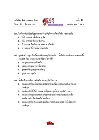 รหัสวิชา 06 การงานอาชีพฯ
วันเสาร์ท่ี 1 มีนาคม 2551

หน้า 30
เวลา 14.30 - 17.30 น.

109. ไส้เดือนดินมีประโยชน์ตอการเจริญเติบโตของพืชหรือไม่ เพราะอะไร
่
1. ไม่มี เพราะนำเชือโรคมาสูพช
้
่ ื
2. ไม่มี เพราะทำให้ดนเป็นกรด
ิ
3. มี เพราะทำให้เกิดการถ่ายเทอากาศในดิน
4. มี เพราะทำให้รากพืชเจริญเติบโต
110. สุดาทำฟาร์มสุกรโดยใช้แนวคิดเศรษฐกิจพอเพียง ข้อใดคือของเสียและผลพลอยได้
จากสุกร ทีสดาสามารถนำมาใช้ประโยชน์ได้
่ ุ
1. กระดูกสุกรและปุยอินทรีย์
๋
2. มูลสุกรสดและอาหารเลียงปลา
้
3. สุกรพ่อพันธุและสุกรแม่พนธุ์
์
ั
4. ลูกสุกรและหมูหน
ั
111. ข้อใดเป็นแนวคิดการผลิตสัตว์เศรษฐกิจเชิงระบบ
1. การเลี้ยงสัตว์ถูกต้องตามหลักวิชาการและใช้ความทันสมัยในการผลิต
มากทีสด
่ ุ
2. การเลี้ยงสัตว์ให้ได้จำนวนมากที่สุดและถูกต้องตามหลักวิชาการ
3. การเลียงสัตว์ถกต้องตามหลักวิชาการและนำของเสียและเศษเหลือ
้
ู
จากสัตว์มาใช้ประโยชน์ให้มากที่สุด
4. การเลี้ยงสัตว์ที่ใช้ความทันสมัยในการผลิตและผลิตสัตว์ให้ได้จำนวน
มากทีสด
่ ุ

 
