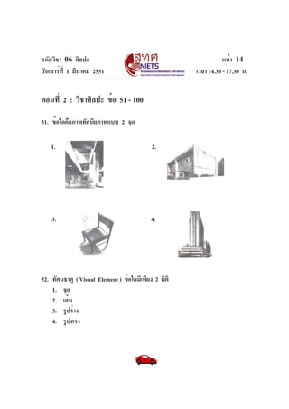 รหัสวิชา 06 ศิลปะ
วันเสาร์ท่ี 1 มีนาคม 2551

หน้า 14
เวลา 14.30 - 17.30 น.

ตอนที่ 2 : วิชาศิลปะ ข้อ 51 - 100
51. ข้อใดคือภาพทัศนียภาพแบบ 2 จุด
1.

2.

3.

4.

52. ทัศนธาตุ ( Visual Element ) ข้อใดมีเพียง 2 มิติ
1. จุด
2. เส้น
3. รูปร่าง
4. รูปทรง

 
