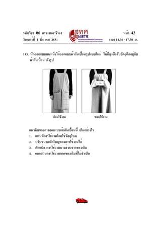 รหัสวิชา 06 การงานอาชีพฯ
วันเสาร์ท่ี 1 มีนาคม 2551

หน้า 42
เวลา 14.30 - 17.30 น.

143. นักออกแบบคนหนึงได้ออกแบบผ้ากันเปือนรูปแบบใหม่ ให้มถงมือจับวัตถุตดอยูกบ
่
้
ีุ
ิ ่ั
ผ้ากันเปือน ดังรูป
้

กอนใชงาน

แนวคิดของการออกแบบผ้ากันเปือนนี้ เป็นอย่างไร
้
1. แทนที่การใช้งานโดยใช้วัสดุใหม่
2. ปรับขนาดเล็กใหญ่ของการใช้งานได้
3. ดัดแปลงการใช้งานบางส่วนจากของเดิม
4. แยกส่วนการใช้งานจากของเดิมที่ไม่จำเป็น

ขณะใชงาน

 