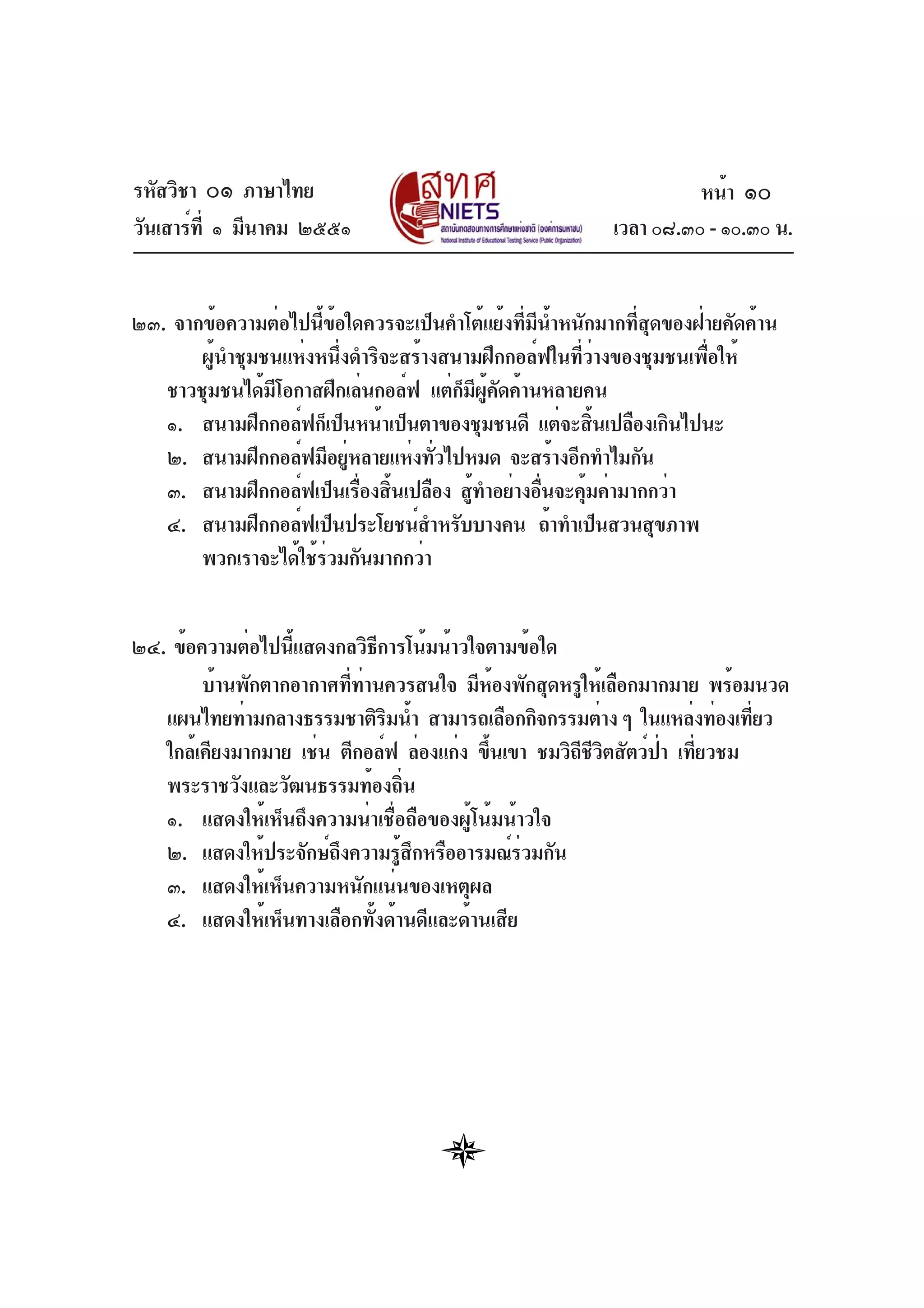 รหัสวิชา ๐๑ ภาษาไทย
วันเสาร์ที่ ๑ มีนาคม ๒๕๕๑ เวลา ๐๘.๓๐ - ๑๐.๓๐ น.
๒๓. จากข้อความต่อไปนี้ข้อใดควรจะเป็นคำโต้แย้งที่มีน้ำหนักมากที่สุดของฝ่ายคัดค้าน
ผู้นำชุมชนแห่งหนึ่งดำริจะสร้างสนามฝึกกอล์ฟในที่ว่างของชุมชนเพื่อให้
ชาวชุมชนได้มีโอกาสฝึกเล่นกอล์ฟ แต่ก็มีผู้คัดค้านหลายคน
๑. สนามฝึกกอล์ฟก็เป็นหน้าเป็นตาของชุมชนดี แต่จะสิ้นเปลืองเกินไปนะ
๒. สนามฝึกกอล์ฟมีอยู่หลายแห่งทั่วไปหมด จะสร้างอีกทำไมกัน
๓. สนามฝึกกอล์ฟเป็นเรื่องสิ้นเปลือง สู้ทำอย่างอื่นจะคุ้มค่ามากกว่า
๔. สนามฝึกกอล์ฟเป็นประโยชน์สำหรับบางคน ถ้าทำเป็นสวนสุขภาพ
พวกเราจะได้ใช้ร่วมกันมากกว่า
๒๔. ข้อความต่อไปนี้แสดงกลวิธีการโน้มน้าวใจตามข้อใด
บ้านพักตากอากาศที่ท่านควรสนใจ มีห้องพักสุดหรูให้เลือกมากมาย พร้อมนวด
แผนไทยท่ามกลางธรรมชาติริมน้ำ สามารถเลือกกิจกรรมต่าง ๆ ในแหล่งท่องเที่ยว
ใกล้เคียงมากมาย เช่น ตีกอล์ฟ ล่องแก่ง ขึ้นเขา ชมวิถีชีวิตสัตว์ป่า เที่ยวชม
พระราชวังและวัฒนธรรมท้องถิ่น
๑. แสดงให้เห็นถึงความน่าเชื่อถือของผู้โน้มน้าวใจ
๒. แสดงให้ประจักษ์ถึงความรู้สึกหรืออารมณ์ร่วมกัน
๓. แสดงให้เห็นความหนักแน่นของเหตุผล
๔. แสดงให้เห็นทางเลือกทั้งด้านดีและด้านเสีย
หน้า ๑๐
 