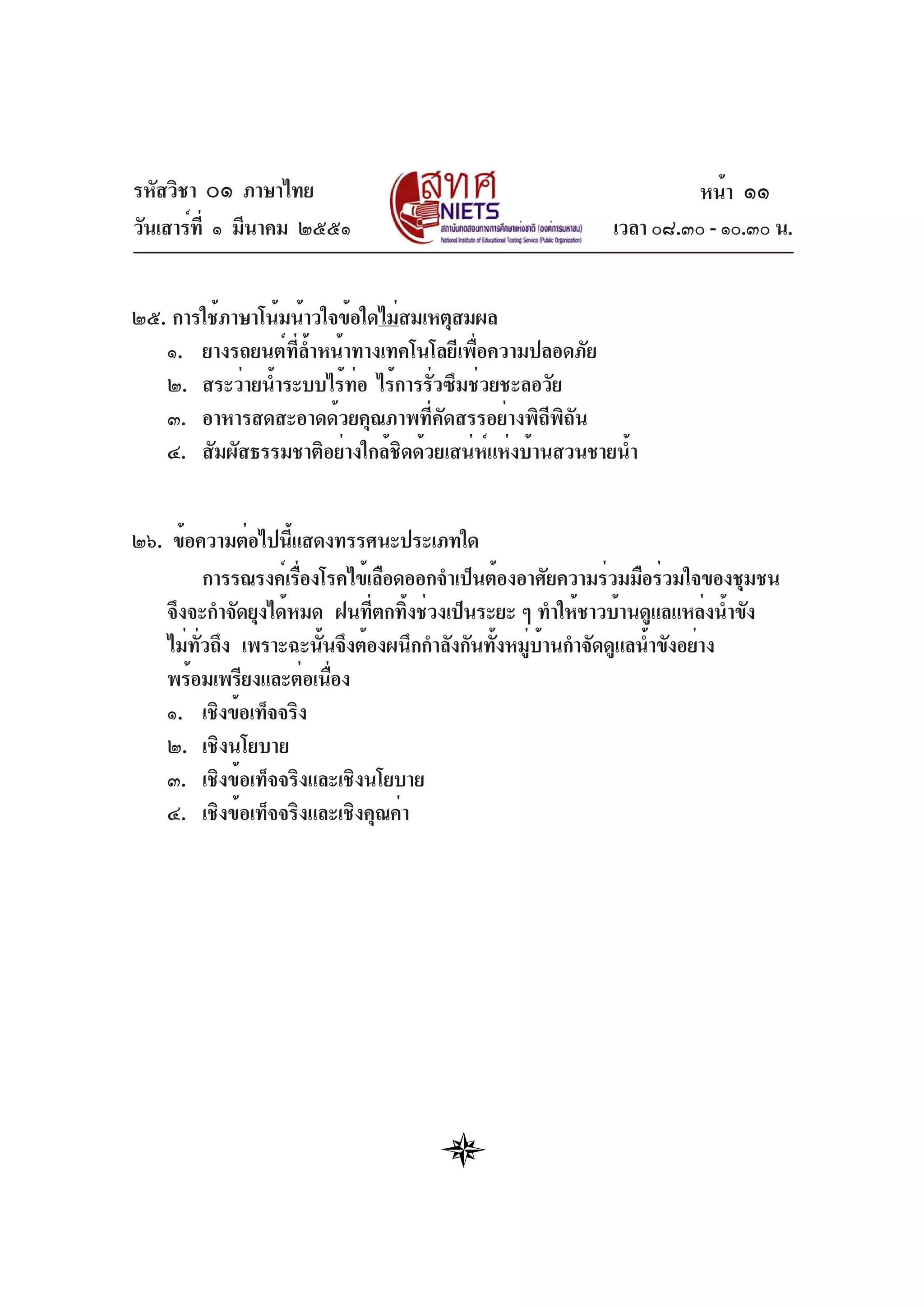 รหัสวิชา ๐๑ ภาษาไทย
วันเสาร์ที่ ๑ มีนาคม ๒๕๕๑ เวลา ๐๘.๓๐ - ๑๐.๓๐ น.
๒๕. การใช้ภาษาโน้มน้าวใจข้อใดไม่สมเหตุสมผล
๑. ยางรถยนต์ที่ล้ำหน้าทางเทคโนโลยีเพื่อความปลอดภัย
๒. สระว่ายน้ำระบบไร้ท่อ ไร้การรั่วซึมช่วยชะลอวัย
๓. อาหารสดสะอาดด้วยคุณภาพที่คัดสรรอย่างพิถีพิถัน
๔. สัมผัสธรรมชาติอย่างใกล้ชิดด้วยเสน่ห์แห่งบ้านสวนชายน้ำ
๒๖. ข้อความต่อไปนี้แสดงทรรศนะประเภทใด
การรณรงค์เรื่องโรคไข้เลือดออกจำเป็นต้องอาศัยความร่วมมือร่วมใจของชุมชน
จึงจะกำจัดยุงได้หมด ฝนที่ตกทิ้งช่วงเป็นระยะ ๆ ทำให้ชาวบ้านดูแลแหล่งน้ำขัง
ไม่ทั่วถึง เพราะฉะนั้นจึงต้องผนึกกำลังกันทั้งหมู่บ้านกำจัดดูแลน้ำขังอย่าง
พร้อมเพรียงและต่อเนื่อง
๑. เชิงข้อเท็จจริง
๒. เชิงนโยบาย
๓. เชิงข้อเท็จจริงและเชิงนโยบาย
๔. เชิงข้อเท็จจริงและเชิงคุณค่า
หน้า ๑๑
 