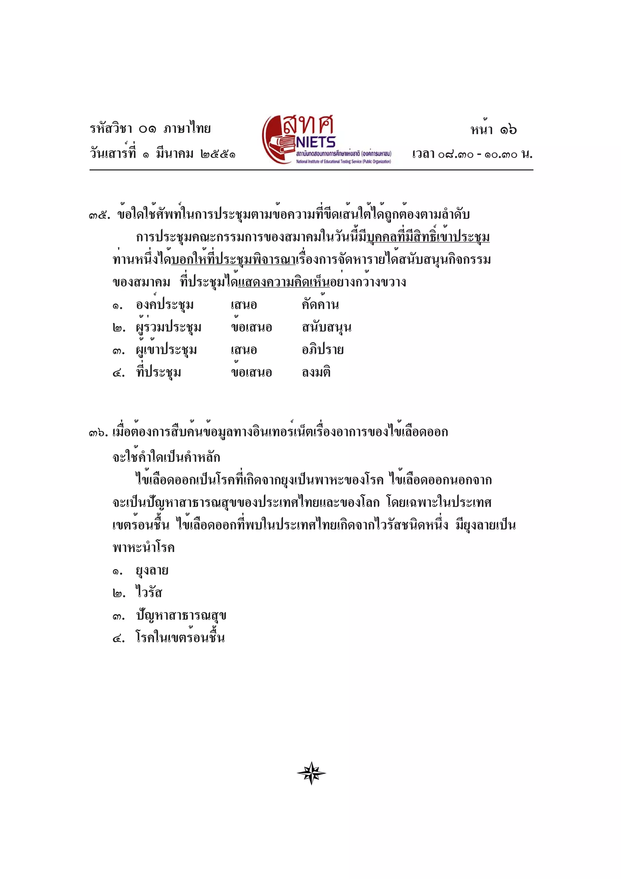 รหัสวิชา ๐๑ ภาษาไทย
วันเสาร์ที่ ๑ มีนาคม ๒๕๕๑ เวลา ๐๘.๓๐ - ๑๐.๓๐ น.
๓๕. ข้อใดใช้ศัพท์ในการประชุมตามข้อความที่ขีดเส้นใต้ได้ถูกต้องตามลำดับ
การประชุมคณะกรรมการของสมาคมในวันนี้มีบุคคลที่มีสิทธิ์เข้าประชุม
ท่านหนึ่งได้บอกให้ที่ประชุมพิจารณาเรื่องการจัดหารายได้สนับสนุนกิจกรรม
ของสมาคม ที่ประชุมได้แสดงความคิดเห็นอย่างกว้างขวาง
๑. องค์ประชุม เสนอ คัดค้าน
๒. ผู้ร่วมประชุม ข้อเสนอ สนับสนุน
๓. ผู้เข้าประชุม เสนอ อภิปราย
๔. ที่ประชุม ข้อเสนอ ลงมติ
๓๖. เมื่อต้องการสืบค้นข้อมูลทางอินเทอร์เน็ตเรื่องอาการของไข้เลือดออก
จะใช้คำใดเป็นคำหลัก
ไข้เลือดออกเป็นโรคที่เกิดจากยุงเป็นพาหะของโรค ไข้เลือดออกนอกจาก
จะเป็นปัญหาสาธารณสุขของประเทศไทยและของโลก โดยเฉพาะในประเทศ
เขตร้อนชื้น ไข้เลือดออกที่พบในประเทศไทยเกิดจากไวรัสชนิดหนึ่ง มียุงลายเป็น
พาหะนำโรค
๑. ยุงลาย
๒. ไวรัส
๓. ปัญหาสาธารณสุข
๔. โรคในเขตร้อนชื้น
หน้า ๑๖
 