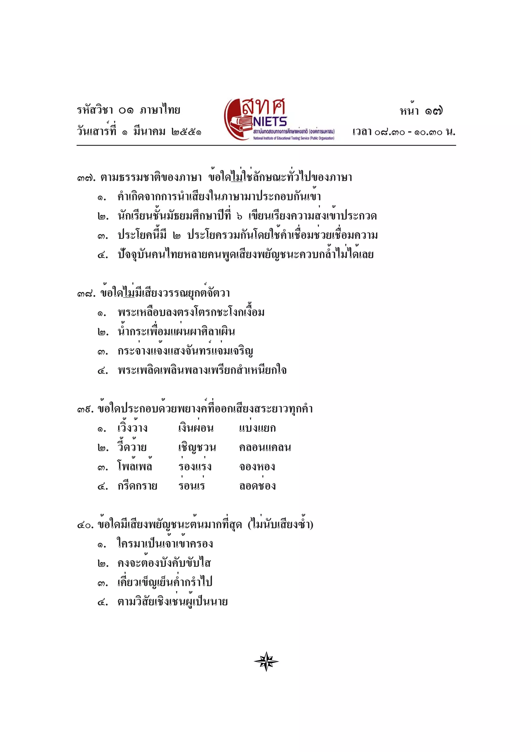 รหัสวิชา ๐๑ ภาษาไทย
วันเสาร์ที่ ๑ มีนาคม ๒๕๕๑ เวลา ๐๘.๓๐ - ๑๐.๓๐ น.
๓๗. ตามธรรมชาติของภาษา ข้อใดไม่ใช่ลักษณะทั่วไปของภาษา
๑. คำเกิดจากการนำเสียงในภาษามาประกอบกันเข้า
๒. นักเรียนชั้นมัธยมศึกษาปีที่ ๖ เขียนเรียงความส่งเข้าประกวด
๓. ประโยคนี้มี ๒ ประโยครวมกันโดยใช้คำเชื่อมช่วยเชื่อมความ
๔. ปัจจุบันคนไทยหลายคนพูดเสียงพยัญชนะควบกล้ำไม่ได้เลย
๓๘. ข้อใดไม่มีเสียงวรรณยุกต์จัตวา
๑. พระเหลือบลงตรงโตรกชะโงกเงื้อม
๒. น้ำกระเพื่อมแผ่นผาศิลาเผิน
๓. กระจ่างแจ้งแสงจันทร์แจ่มเจริญ
๔. พระเพลิดเพลินพลางเพรียกสำเหนียกใจ
๓๙. ข้อใดประกอบด้วยพยางค์ที่ออกเสียงสระยาวทุกคำ
๑. เวิ้งว้าง เงินผ่อน แบ่งแยก
๒. วี้ดว้าย เชิญชวน คลอนแคลน
๓. โพล้เพล้ ร่องแร่ง จองหอง
๔. กรีดกราย ร่อนเร่ ลอดช่อง
๔๐. ข้อใดมีเสียงพยัญชนะต้นมากที่สุด (ไม่นับเสียงซ้ำ)
๑. ใครมาเป็นเจ้าเข้าครอง
๒. คงจะต้องบังคับขับไส
๓. เคี่ยวเข็ญเย็นค่ำกรำไป
๔. ตามวิสัยเชิงเช่นผู้เป็นนาย
หน้า ๑๗
 