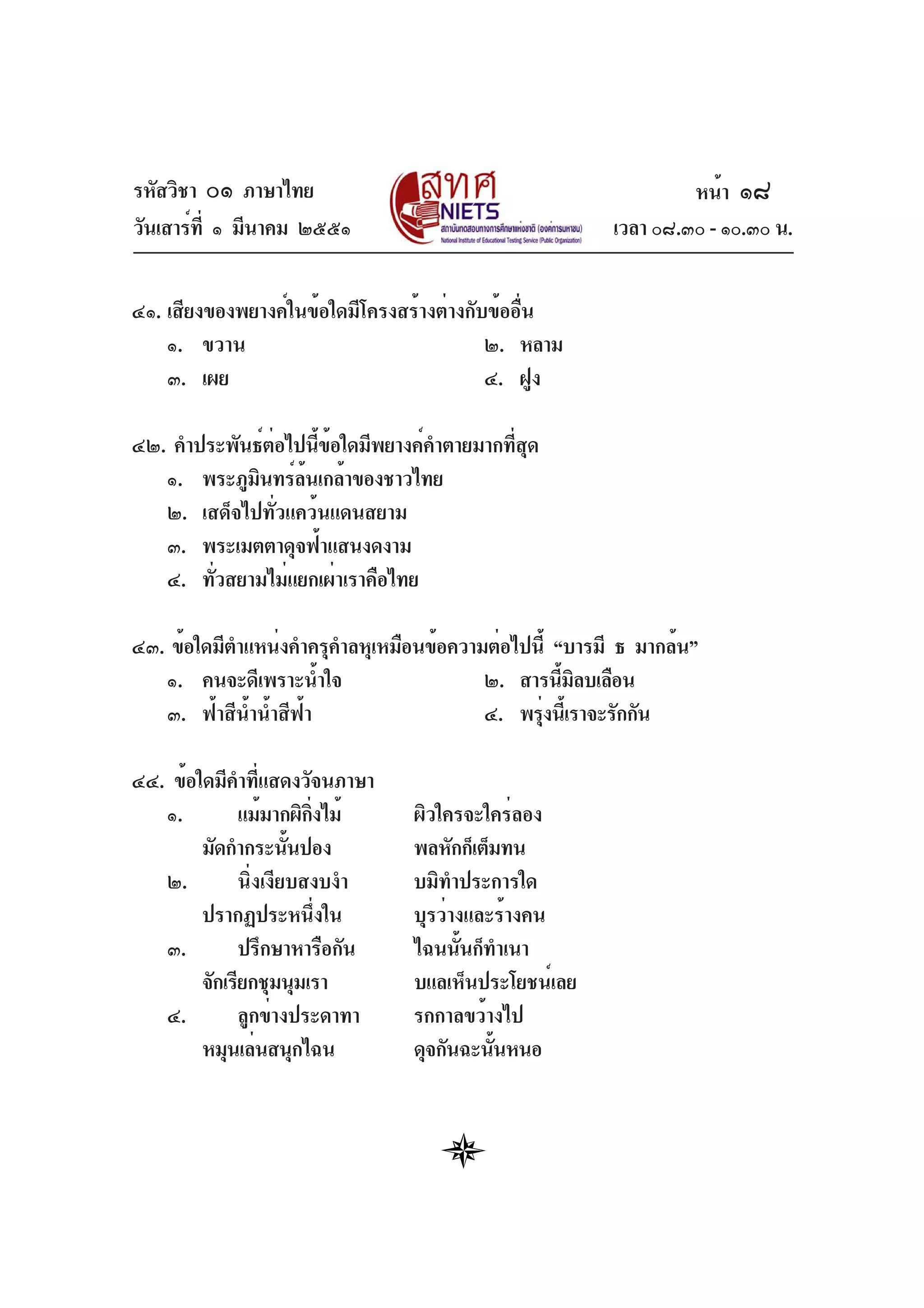 รหัสวิชา ๐๑ ภาษาไทย
วันเสาร์ที่ ๑ มีนาคม ๒๕๕๑ เวลา ๐๘.๓๐ - ๑๐.๓๐ น.
๔๑. เสียงของพยางค์ในข้อใดมีโครงสร้างต่างกับข้ออื่น
๑. ขวาน ๒. หลาม
๓. เผย ๔. ฝูง
๔๒. คำประพันธ์ต่อไปนี้ข้อใดมีพยางค์คำตายมากที่สุด
๑. พระภูมินทร์ล้นเกล้าของชาวไทย
๒. เสด็จไปทั่วแคว้นแดนสยาม
๓. พระเมตตาดุจฟ้าแสนงดงาม
๔. ทั่วสยามไม่แยกเผ่าเราคือไทย
๔๓. ข้อใดมีตำแหน่งคำครุคำลหุเหมือนข้อความต่อไปนี้ “บารมี ธ มากล้น”
๑. คนจะดีเพราะน้ำใจ ๒. สารนี้มิลบเลือน
๓. ฟ้าสีน้ำน้ำสีฟ้า ๔. พรุ่งนี้เราจะรักกัน
๔๔. ข้อใดมีคำที่แสดงวัจนภาษา
๑. แม้มากผิกิ่งไม้ ผิวใครจะใคร่ลอง
มัดกำกระนั้นปอง พลหักก็เต็มทน
๒. นิ่งเงียบสงบงำ บมิทำประการใด
ปรากฏประหนึ่งใน บุรว่างและร้างคน
๓. ปรึกษาหารือกัน ไฉนนั้นก็ทำเนา
จักเรียกชุมนุมเรา บแลเห็นประโยชน์เลย
๔. ลูกข่างประดาทา รกกาลขว้างไป
หมุนเล่นสนุกไฉน ดุจกันฉะนั้นหนอ
หน้า ๑๘
 