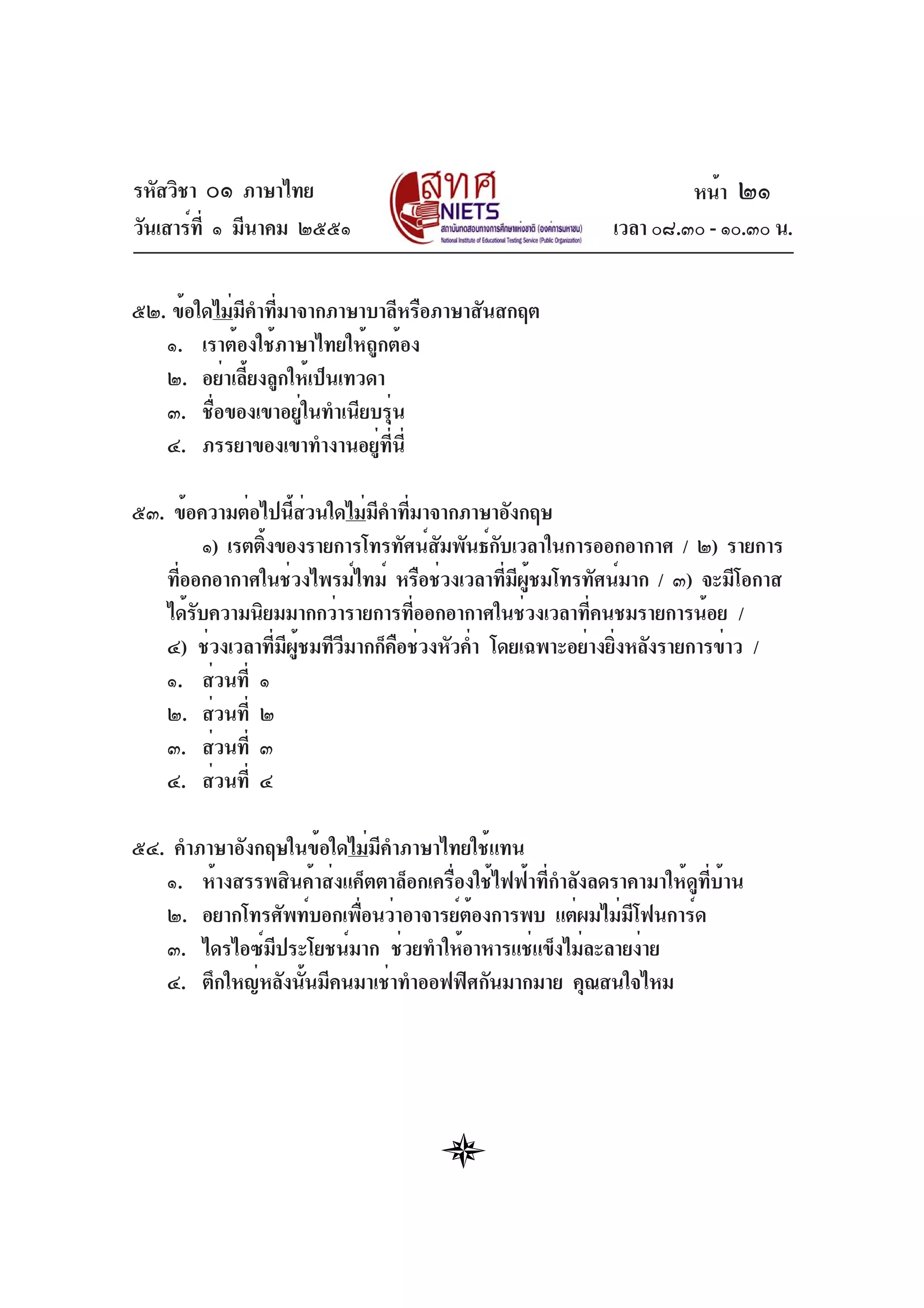 รหัสวิชา ๐๑ ภาษาไทย
วันเสาร์ที่ ๑ มีนาคม ๒๕๕๑ เวลา ๐๘.๓๐ - ๑๐.๓๐ น.
๕๒. ข้อใดไม่มีคำที่มาจากภาษาบาลีหรือภาษาสันสกฤต
๑. เราต้องใช้ภาษาไทยให้ถูกต้อง
๒. อย่าเลี้ยงลูกให้เป็นเทวดา
๓. ชื่อของเขาอยู่ในทำเนียบรุ่น
๔. ภรรยาของเขาทำงานอยู่ที่นี่
๕๓. ข้อความต่อไปนี้ส่วนใดไม่มีคำที่มาจากภาษาอังกฤษ
๑) เรตติ้งของรายการโทรทัศน์สัมพันธ์กับเวลาในการออกอากาศ / ๒) รายการ
ที่ออกอากาศในช่วงไพรม์ไทม์ หรือช่วงเวลาที่มีผู้ชมโทรทัศน์มาก / ๓) จะมีโอกาส
ได้รับความนิยมมากกว่ารายการที่ออกอากาศในช่วงเวลาที่คนชมรายการน้อย /
๔) ช่วงเวลาที่มีผู้ชมทีวีมากก็คือช่วงหัวค่ำ โดยเฉพาะอย่างยิ่งหลังรายการข่าว /
๑. ส่วนที่ ๑
๒. ส่วนที่ ๒
๓. ส่วนที่ ๓
๔. ส่วนที่ ๔
๕๔. คำภาษาอังกฤษในข้อใดไม่มีคำภาษาไทยใช้แทน
๑. ห้างสรรพสินค้าส่งแค็ตตาล็อกเครื่องใช้ไฟฟ้าที่กำลังลดราคามาให้ดูที่บ้าน
๒. อยากโทรศัพท์บอกเพื่อนว่าอาจารย์ต้องการพบ แต่ผมไม่มีโฟนการ์ด
๓. ไดรไอซ์มีประโยชน์มาก ช่วยทำให้อาหารแช่แข็งไม่ละลายง่าย
๔. ตึกใหญ่หลังนั้นมีคนมาเช่าทำออฟฟิศกันมากมาย คุณสนใจไหม
หน้า ๒๑
 