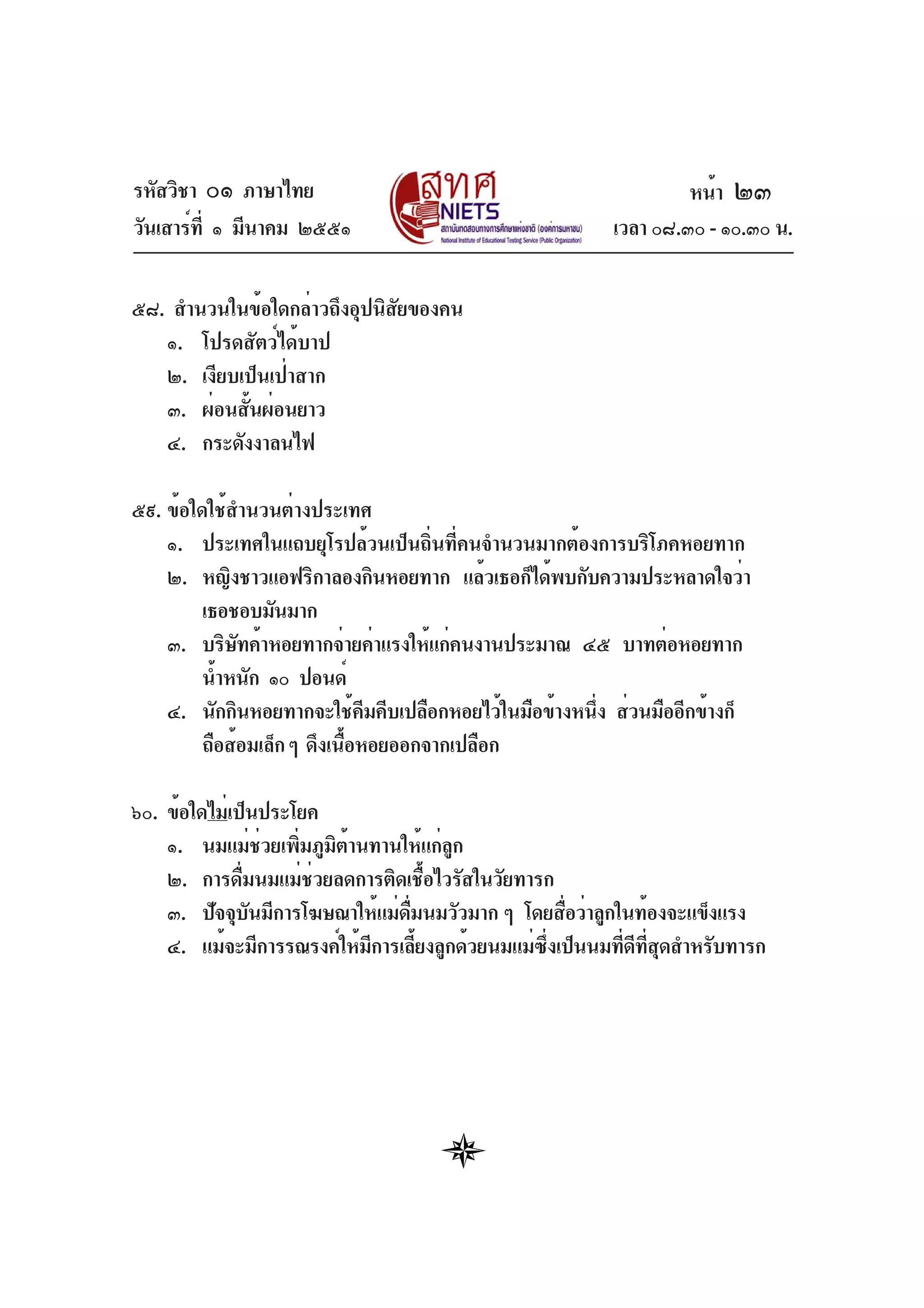 รหัสวิชา ๐๑ ภาษาไทย
วันเสาร์ที่ ๑ มีนาคม ๒๕๕๑ เวลา ๐๘.๓๐ - ๑๐.๓๐ น.
๕๘. สำนวนในข้อใดกล่าวถึงอุปนิสัยของคน
๑. โปรดสัตว์ได้บาป
๒. เงียบเป็นเป่าสาก
๓. ผ่อนสั้นผ่อนยาว
๔. กระดังงาลนไฟ
๕๙. ข้อใดใช้สำนวนต่างประเทศ
๑. ประเทศในแถบยุโรปล้วนเป็นถิ่นที่คนจำนวนมากต้องการบริโภคหอยทาก
๒. หญิงชาวแอฟริกาลองกินหอยทาก แล้วเธอก็ได้พบกับความประหลาดใจว่า
เธอชอบมันมาก
๓. บริษัทค้าหอยทากจ่ายค่าแรงให้แก่คนงานประมาณ ๔๕ บาทต่อหอยทาก
น้ำหนัก ๑๐ ปอนด์
๔. นักกินหอยทากจะใช้คีมคีบเปลือกหอยไว้ในมือข้างหนึ่ง ส่วนมืออีกข้างก็
ถือส้อมเล็กๆ ดึงเนื้อหอยออกจากเปลือก
๖๐. ข้อใดไม่เป็นประโยค
๑. นมแม่ช่วยเพิ่มภูมิต้านทานให้แก่ลูก
๒. การดื่มนมแม่ช่วยลดการติดเชื้อไวรัสในวัยทารก
๓. ปัจจุบันมีการโฆษณาให้แม่ดื่มนมวัวมาก ๆ โดยสื่อว่าลูกในท้องจะแข็งแรง
๔. แม้จะมีการรณรงค์ให้มีการเลี้ยงลูกด้วยนมแม่ซึ่งเป็นนมที่ดีที่สุดสำหรับทารก
หน้า ๒๓
 