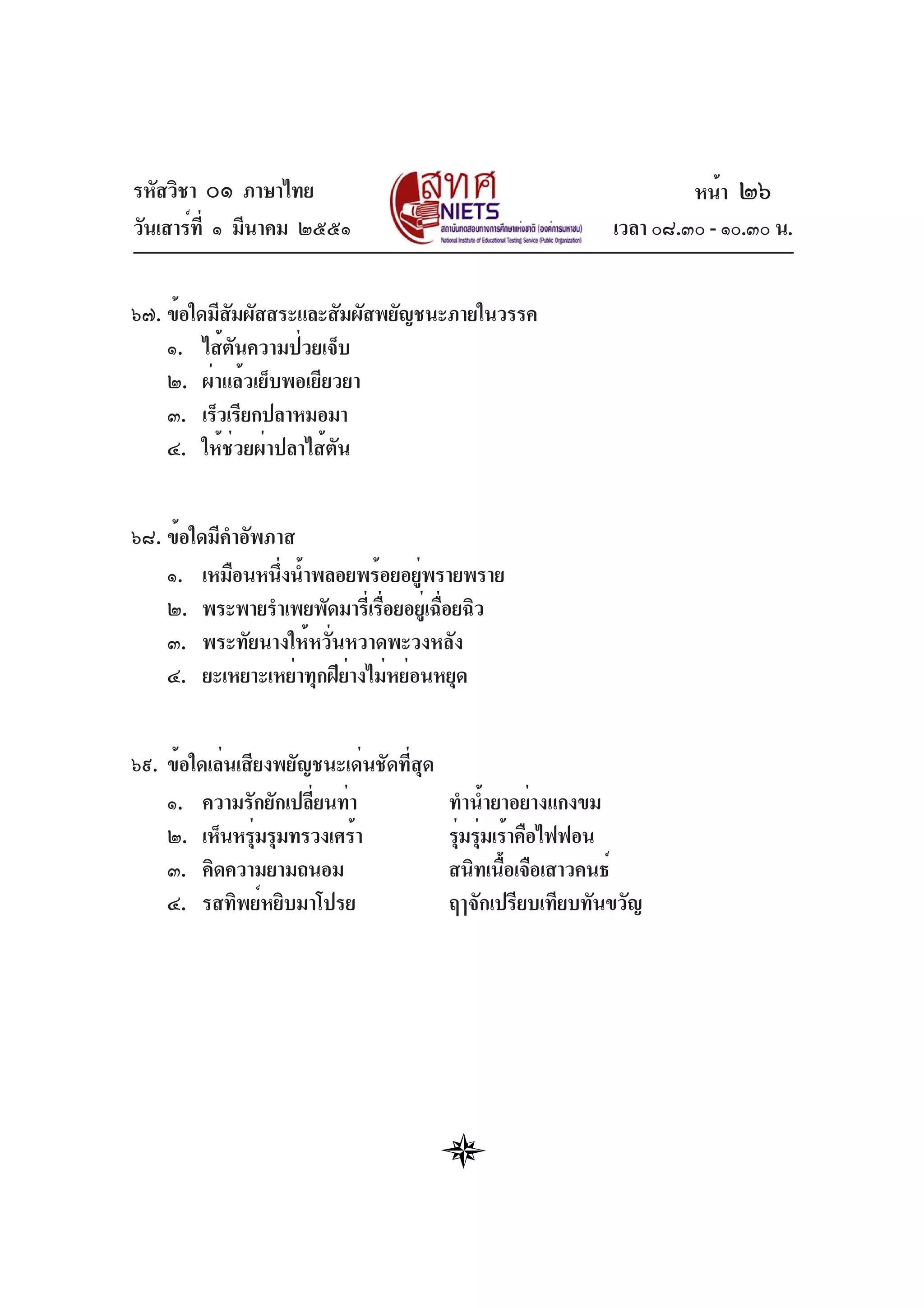 รหัสวิชา ๐๑ ภาษาไทย
วันเสาร์ที่ ๑ มีนาคม ๒๕๕๑ เวลา ๐๘.๓๐ - ๑๐.๓๐ น.
๖๗. ข้อใดมีสัมผัสสระและสัมผัสพยัญชนะภายในวรรค
๑. ไส้ตันความป่วยเจ็บ
๒. ผ่าแล้วเย็บพอเยียวยา
๓. เร็วเรียกปลาหมอมา
๔. ให้ช่วยผ่าปลาไส้ตัน
๖๘. ข้อใดมีคำอัพภาส
๑. เหมือนหนึ่งน้ำพลอยพร้อยอยู่พรายพราย
๒. พระพายรำเพยพัดมารี่เรื่อยอยู่เฉื่อยฉิว
๓. พระทัยนางให้หวั่นหวาดพะวงหลัง
๔. ยะเหยาะเหย่าทุกฝีย่างไม่หย่อนหยุด
๖๙. ข้อใดเล่นเสียงพยัญชนะเด่นชัดที่สุด
๑. ความรักยักเปลี่ยนท่า ทำน้ำยาอย่างแกงขม
๒. เห็นหรุ่มรุมทรวงเศร้า รุ่มรุ่มเร้าคือไฟฟอน
๓. คิดความยามถนอม สนิทเนื้อเจือเสาวคนธ์
๔. รสทิพย์หยิบมาโปรย ฤๅจักเปรียบเทียบทันขวัญ
หน้า ๒๖
 
