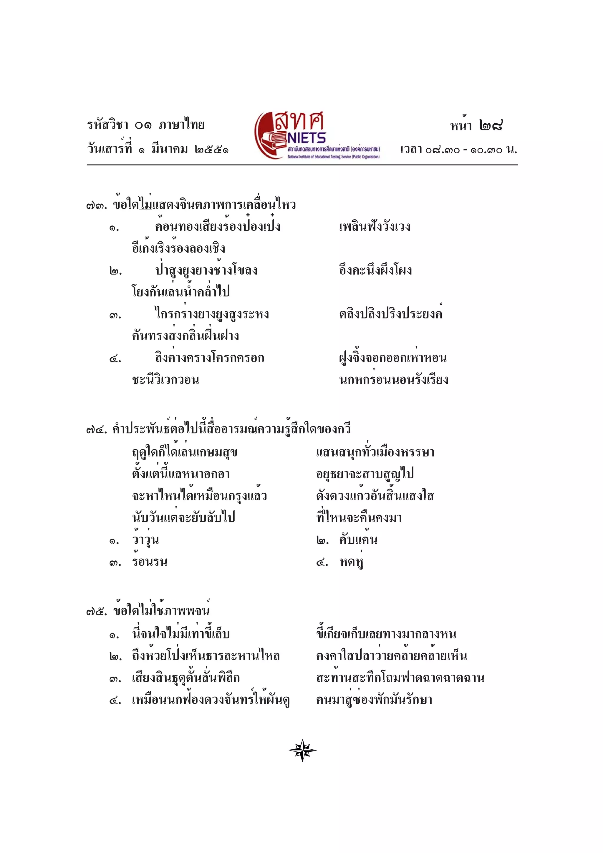 รหัสวิชา ๐๑ ภาษาไทย
วันเสาร์ที่ ๑ มีนาคม ๒๕๕๑ เวลา ๐๘.๓๐ - ๑๐.๓๐ น.
๗๓. ข้อใดไม่แสดงจินตภาพการเคลื่อนไหว
๑. ค้อนทองเสียงร้องป๋องเป๋ง เพลินฟังวังเวง
อีเก้งเริงร้องลองเชิง
๒. ป่าสูงยูงยางช้างโขลง อึงคะนึงผึงโผง
โยงกันเล่นน้ำคล่ำไป
๓. ไกรกร่างยางยูงสูงระหง ตลิงปลิงปริงประยงค์
คันทรงส่งกลิ่นฝิ่นฝาง
๔. ลิงค่างครางโครกครอก ฝูงจิ้งจอกออกเห่าหอน
ชะนีวิเวกวอน นกหกร่อนนอนรังเรียง
๗๔. คำประพันธ์ต่อไปนี้สื่ออารมณ์ความรู้สึกใดของกวี
ฤดูใดก็ได้เล่นเกษมสุข แสนสนุกทั่วเมืองหรรษา
ตั้งแต่นี้แลหนาอกอา อยุธยาจะสาบสูญไป
จะหาไหนได้เหมือนกรุงแล้ว ดังดวงแก้วอันสิ้นแสงใส
นับวันแต่จะยับลับไป ที่ไหนจะคืนคงมา
๑. ว้าวุ่น ๒. คับแค้น
๓. ร้อนรน ๔. หดหู่
๗๕. ข้อใดไม่ใช้ภาพพจน์
๑. นี่จนใจไม่มีเท่าขี้เล็บ ขี้เกียจเก็บเลยทางมากลางหน
๒. ถึงห้วยโป่งเห็นธารละหานไหล คงคาใสปลาว่ายคล้ายคล้ายเห็น
๓. เสียงสินธุดุดั้นลั่นพิลึก สะท้านสะทึกโถมฟาดฉาดฉาดฉาน
๔. เหมือนนกฟ้องดวงจันทร์ให้ผันดู คนมาสู่ซ่องพักมันรักษา
หน้า ๒๘
 